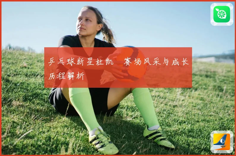 乒乓球新星杜凯琹赛场风采与成长历程解析
