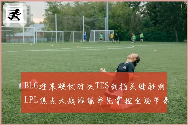 BLG迎来硬仗对决TES剑指关键胜利LPL焦点大战谁能率先掌控全场节奏解析