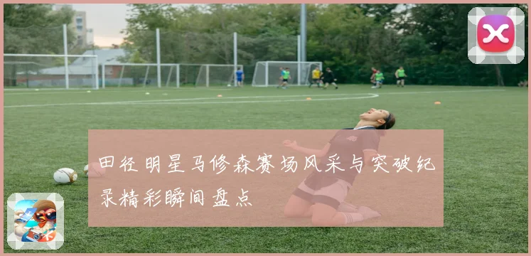 田径明星马修森赛场风采与突破纪录精彩瞬间盘点