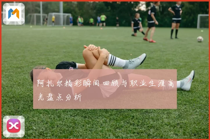 阿扎尔精彩瞬间回顾与职业生涯高光盘点分析