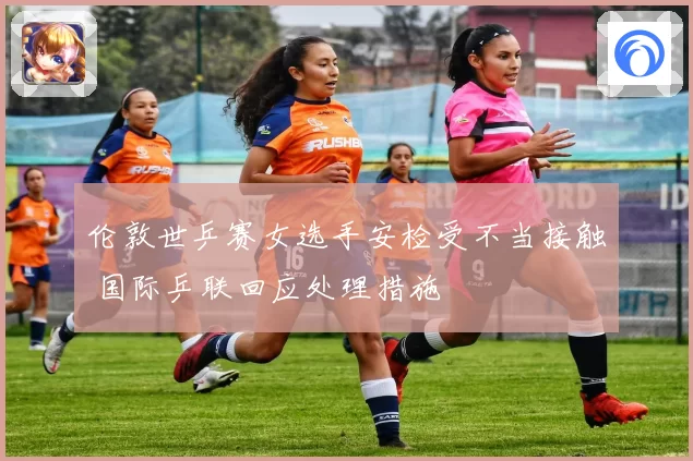 伦敦世乒赛女选手安检受不当接触 国际乒联回应处理措施