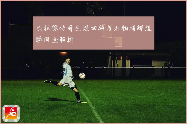 杰拉德传奇生涯回顾与利物浦辉煌瞬间全解析