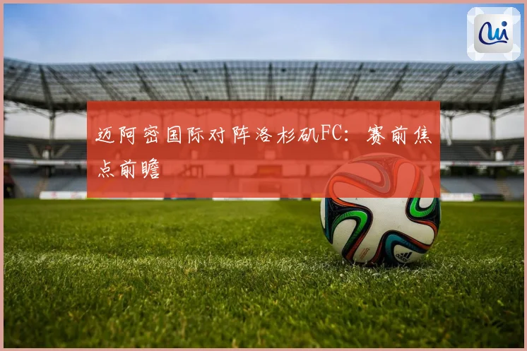 迈阿密国际对阵洛杉矶FC：赛前焦点前瞻