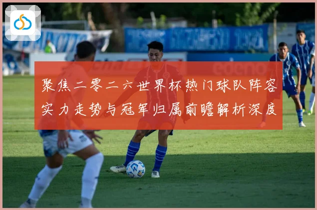 聚焦二零二六世界杯热门球队阵容实力走势与冠军归属前瞻解析深度数据研判