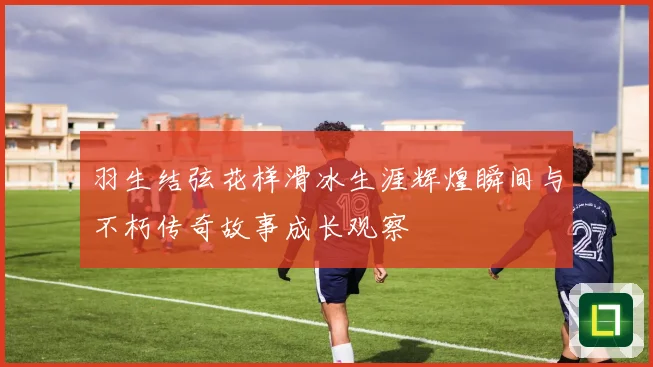 羽生结弦花样滑冰生涯辉煌瞬间与不朽传奇故事成长观察