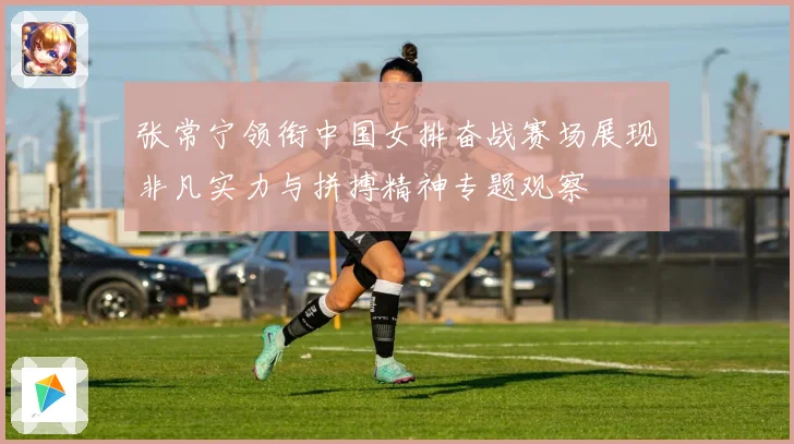 张常宁领衔中国女排奋战赛场展现非凡实力与拼搏精神专题观察