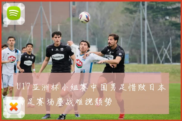 U17亚洲杯小组赛中国男足惜败日本男足赛场鏖战难挽颓势