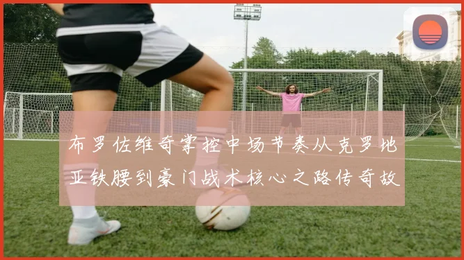 布罗佐维奇掌控中场节奏从克罗地亚铁腰到豪门战术核心之路传奇故事