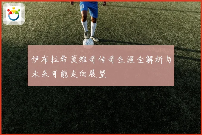 伊布拉希莫维奇传奇生涯全解析与未来可能走向展望