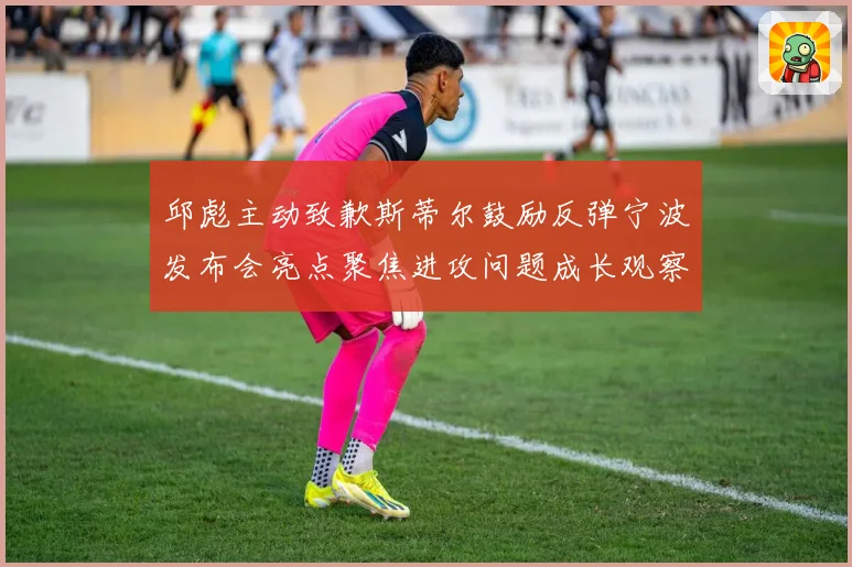 邱彪主动致歉斯蒂尔鼓励反弹宁波发布会亮点聚焦进攻问题成长观察