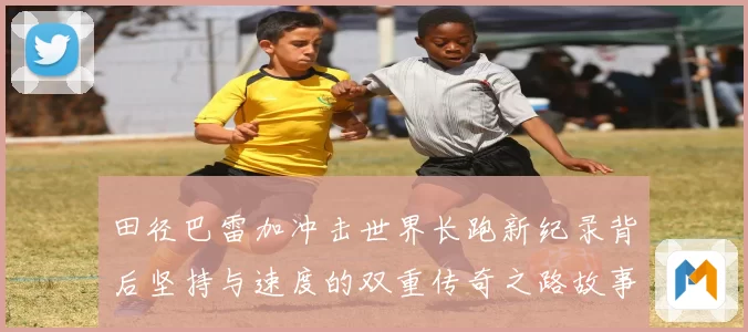 田径巴雷加冲击世界长跑新纪录背后坚持与速度的双重传奇之路故事