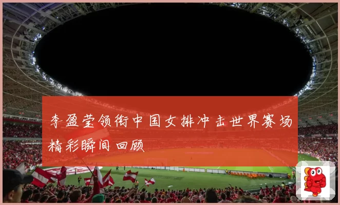 李盈莹领衔中国女排冲击世界赛场精彩瞬间回顾