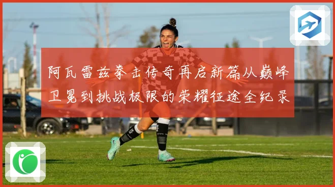 阿瓦雷兹拳击传奇再启新篇从巅峰卫冕到挑战极限的荣耀征途全纪录
