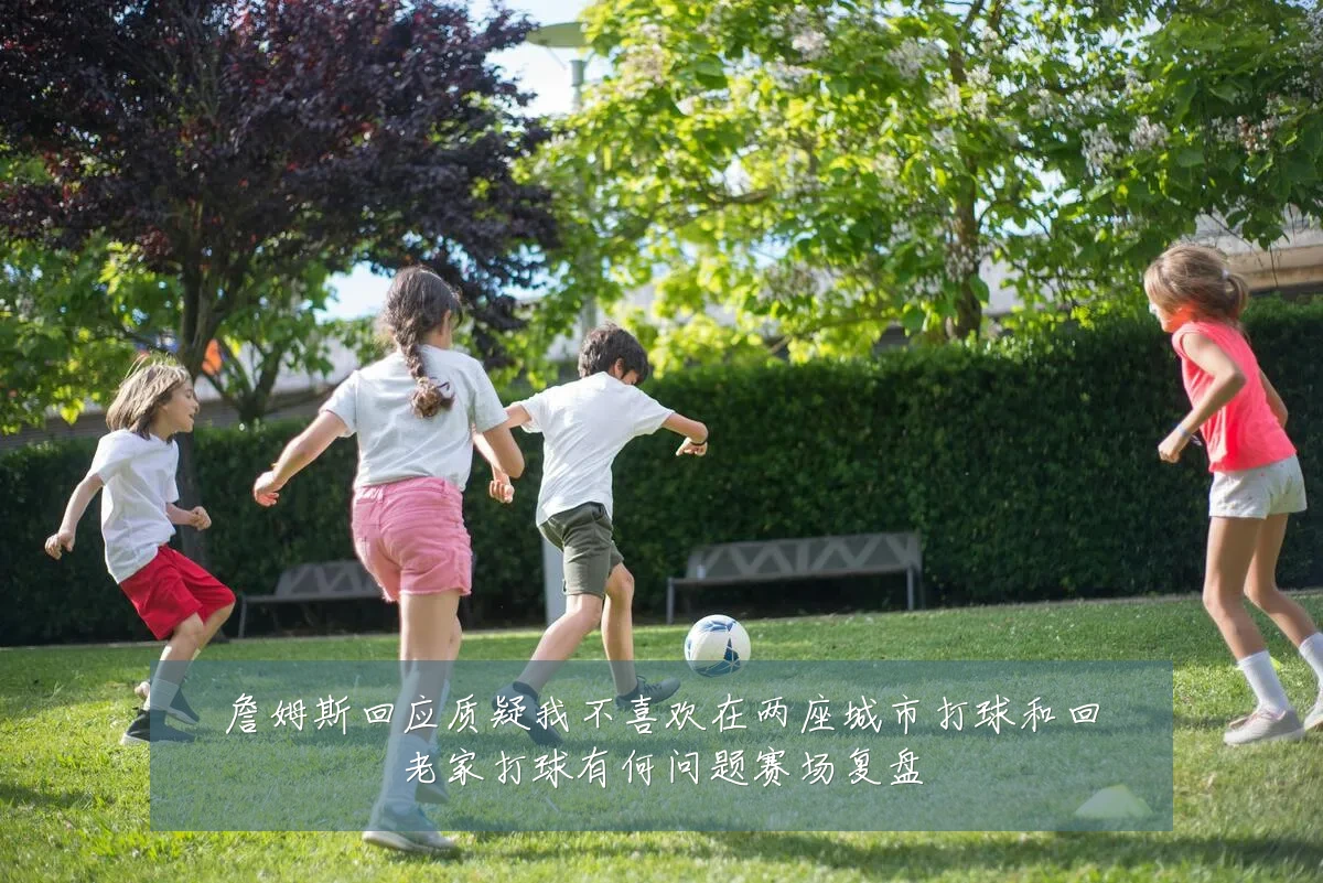 詹姆斯回应质疑我不喜欢在两座城市打球和回老家打球有何问题赛场复盘