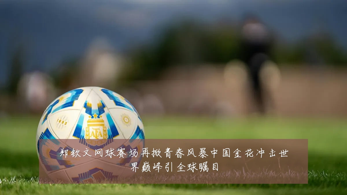 郑钦文网球赛场再掀青春风暴中国金花冲击世界巅峰引全球瞩目