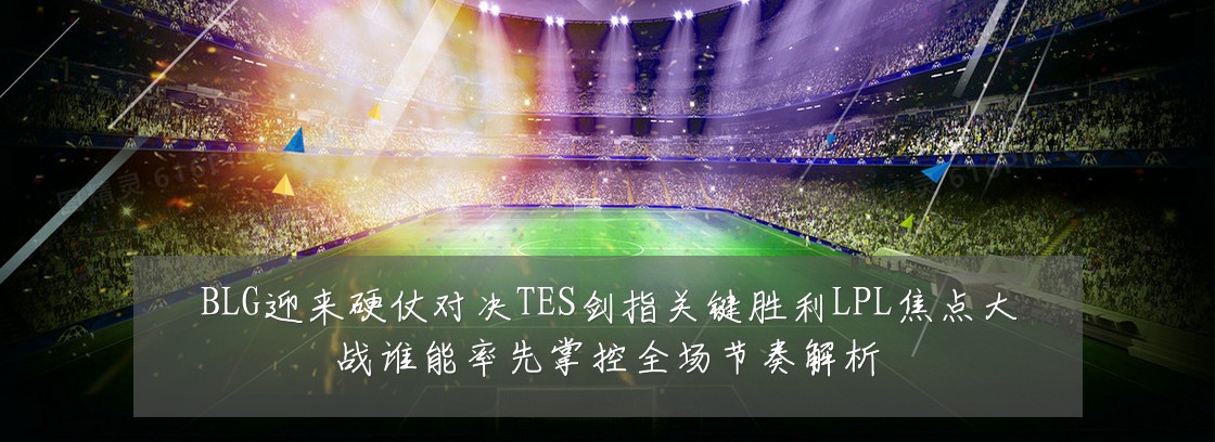 BLG迎来硬仗对决TES剑指关键胜利LPL焦点大战谁能率先掌控全场节奏解析